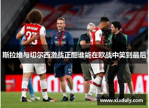 斯拉维与切尔西激战正酣谁能在欧战中笑到最后